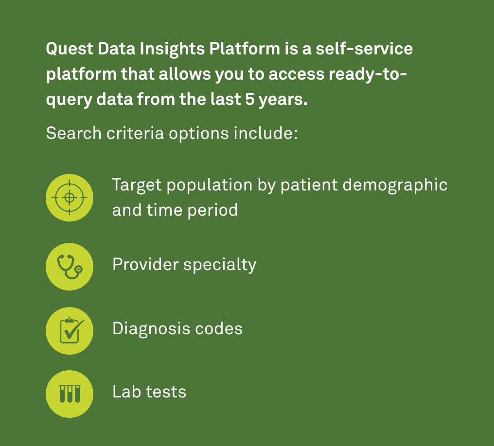 Quest Data Insights Platform is a self-service platform that allows you to access ready-to-query data from the last 5 years.

Search criteria options include:
• Target population by patient demographic and time period
• Provider specialty
• Diagnosis codes
• Lab tests